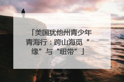 美国犹他州青少年青海行：跨山海觅“缘”与“纽带”